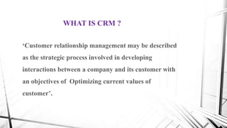 ‘Customer relationship management may be described
as the strategic process involved in developing
interactions between a company and its customer with
an objectives of Optimizing current values of
customer’.
WHAT IS CRM ?
 