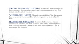 • STRATEGY DEVELOPMENT PROCESS:- It is concerned with integrating the
business strategy from organization angle and customer strtegy as to how firm
interact and choose their customer
• VALUE CREATION PROCESS:- The main purpose of identifying the value the
firm can create for customer and the value the organization can also benefit
from.
• MULTICHANNEL INTEGRATION:- It consist of all virtual and physical
channels with which the firm plans to interact with. But the main thing here is
that, regardless of channel contact, the aim is to create an experience that is
uniform and also common.
 