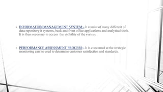 • INFORMATION MANAGEMENT SYSTEM:- It consist of many different of
data repository it systems, back and front office applications and analytical tools.
It is thus necessary to access the visibility of the system.
• PERFORMANCE ASSESSMENT PROCESS:- It is concerned at the strategic
monitoring can be used to determine customer satisfaction and standards.
 