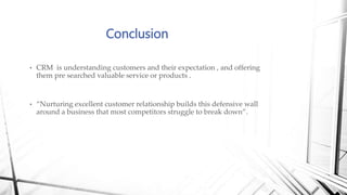 • CRM is understanding customers and their expectation , and offering
them pre searched valuable service or products .
• “Nurturing excellent customer relationship builds this defensive wall
around a business that most competitors struggle to break down”.
Conclusion
 