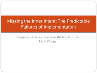Chapter 6 – Charles Payne’s So Much Reform, So Little Change Missing the Inner Intent: The Predictable Failures of Implementation 