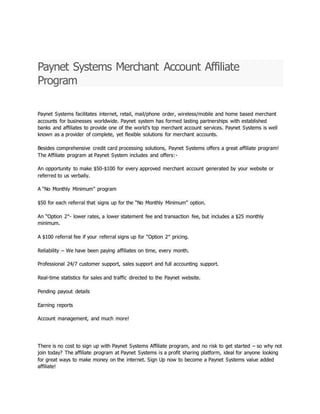 Paynet Systems Merchant Account Affiliate
Program
Paynet Systems facilitates internet, retail, mail/phone order, wireless/mobile and home based merchant
accounts for businesses worldwide. Paynet system has formed lasting partnerships with established
banks and affiliates to provide one of the world’s top merchant account services. Paynet Systems is well
known as a provider of complete, yet flexible solutions for merchant accounts.
Besides comprehensive credit card processing solutions, Paynet Systems offers a great affiliate program!
The Affiliate program at Paynet System includes and offers:-
An opportunity to make $50-$100 for every approved merchant account generated by your website or
referred to us verbally.
A “No Monthly Minimum” program
$50 for each referral that signs up for the “No Monthly Minimum” option.
An “Option 2″- lower rates, a lower statement fee and transaction fee, but includes a $25 monthly
minimum.
A $100 referral fee if your referral signs up for “Option 2″ pricing.
Reliability – We have been paying affiliates on time, every month.
Professional 24/7 customer support, sales support and full accounting support.
Real-time statistics for sales and traffic directed to the Paynet website.
Pending payout details
Earning reports
Account management, and much more!
There is no cost to sign up with Paynet Systems Affiliate program, and no risk to get started – so why not
join today? The affiliate program at Paynet Systems is a profit sharing platform, ideal for anyone looking
for great ways to make money on the internet. Sign Up now to become a Paynet Systems value added
affiliate!
 