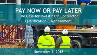 PAY NOW OR PAY LATER
The Case for Investing in Contractor
Qualification & Management
November 1, 2018
 
