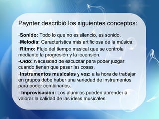 Paynter describió los siguientes conceptos:
-Sonido: Todo lo que no es silencio, es sonido.
-Melodía: Característica más artificiosa de la música.
-Ritmo: Flujo del tiempo musical que se controla
mediante la progresión y la recensión.
-Oído: Necesidad de escuchar para poder juzgar
cuando tienen que pasar las cosas.
-Instrumentos musicales y voz: a la hora de trabajar
en grupos debe haber una variedad de instrumentos
para poder combinarlos.
- Improvisación: Los alumnos pueden aprender a
valorar la calidad de las ideas musicales
 