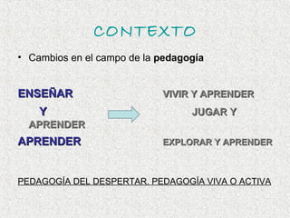 CONTEXTO
• Cambios en el campo de la pedagogía


ENSEÑAR                     VIVIR Y APRENDER
    Y                             JUGAR Y
  APRENDER
APRENDER                    EXPLORAR Y APRENDER



PEDAGOGÍA DEL DESPERTAR. PEDAGOGÍA VIVA O ACTIVA
 