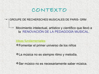 CONTEXTO
•   GROUPE DE RECHERSCHES MUSICALES DE PARIS- GRM


       Movimiento intelectual, artístico y científico que llevó a
        la RENOVACIÓN DE LA PEDAGOGÍA MUSICAL.

       Ideas fundamentales:
       Fomentar el primer universo de los niños

       La música no es siempre ritmo y melodía.

       Ser músico no es necesariamente saber música.
 