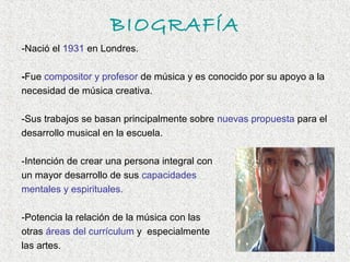 BIOGRAFÍA
-Nació el 1931 en Londres.

-Fue compositor y profesor de música y es conocido por su apoyo a la
necesidad de música creativa.

-Sus trabajos se basan principalmente sobre nuevas propuesta para el
desarrollo musical en la escuela.

-Intención de crear una persona integral con
un mayor desarrollo de sus capacidades
mentales y espirituales.

-Potencia la relación de la música con las
otras áreas del currículum y especialmente
las artes.
 