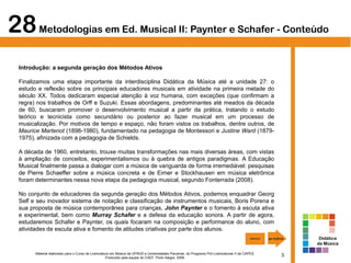3Material elaborado para o Curso de Licenciatura em Música da UFRGS e Universidades Parceiras, do Programa Pró-Licenciaturas II da CAPES.
Produzido pela equipe do CAEF. Porto Alegre, 2009.
28Metodologias em Ed. Musical II: Paynter e Schafer - Conteúdo
Introdução: a segunda geração dos Métodos Ativos
Finalizamos uma etapa importante da interdisciplina Didática da Música até a unidade 27: o
estudo e reflexão sobre os principais educadores musicais em atividade na primeira metade do
século XX. Todos dedicaram especial atenção à voz humana, com exceções (que confirmam a
regra) nos trabalhos de Orff e Suzuki. Essas abordagens, predominantes até meados da década
de 60, buscaram promover o desenvolvimento musical a partir da prática, tratando o estudo
teórico e tecnicista como secundário ou posterior ao fazer musical em um processo de
musicalização. Por motivos de tempo e espaço, não foram vistos os trabalhos, dentre outros, de
Maurice Martenot (1898-1980), fundamentado na pedagogia de Montessori e Justine Ward (1879-
1975), afinizada com a pedagogia de Schields.
A década de 1960, entretanto, trouxe muitas transformações nas mais diversas áreas, com vistas
à ampliação de conceitos, experimentalismos ou à quebra de antigos paradigmas. A Educação
Musical finalmente passa a dialogar com a música de vanguarda de forma irremediável: pesquisas
de Pierre Schaeffer sobre a música concreta e de Eimer e Stockhausen em música eletrônica
foram determinantes nessa nova etapa da pedagogia musical, segundo Fonterrada (2008).
No conjunto de educadores da segunda geração dos Métodos Ativos, podemos enquadrar Georg
Self e seu inovador sistema de notação e classificação de instrumentos musicais, Boris Porena e
sua proposta de música contemporânea para crianças, John Paynter e o fomento à escuta ativa
e experimental, bem como Murray Schafer e a defesa da educação sonora. A partir de agora,
estudaremos Schafer e Paynter, os quais focaram na composição e performance do aluno, com
atividades de escuta ativa e fomento de atitudes criativas por parte dos alunos.
Didática
da Música
 