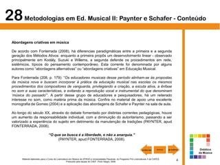 4Material elaborado para o Curso de Licenciatura em Música da UFRGS e Universidades Parceiras, do Programa Pró-Licenciaturas II da CAPES.
Produzido pela equipe do CAEF. Porto Alegre, 2009.
28Metodologias em Ed. Musical II: Paynter e Schafer - Conteúdo
Abordagens criativas em música
De acordo com Fonterrada (2008), há diferencias paradigmáticas entre a primeira e a segunda
geração dos Métodos Ativos: enquanto a primeira propôs um desenvolvimento linear - observado
principalmente em Kodály, Suzuki e Willems, a segunda defende os procedimentos em rede,
sistêmicos, típicos do pensamento contemporâneo. Esta corrente foi denominada por alguns
autores como “abordagens alternativas” ou “abordagens criativas” em Educação Musical.
Para Fonterrada (208, p. 179): “Os educadores musicais desse período alinham-se às propostas
da música nova e buscam incorporar à prática da educação musical nas escolas os mesmos
procedimentos dos compositores de vanguarda, privilegiando a criação, a escuta ativa, a ênfase
no som e suas características, e evitando a reprodução vocal e instrumental do que denominam
‘música do passado’”. A partir desse grupo de educadores e pesquisadores, há um reiterado
interesse no som, como matéria prima da música. Confira no material de apoio uma excelente
monografia de Gomes (2004) e a aplicação das abordagens de Schafer e Paynter na sala de aula.
Ao longo do século XX, através do debate fomentado por distintas correntes pedagógicas, houve
um aumento da responsabilidade individual, com a diminuição do autoritarismo, passando a ser
valorizado a experiência do sujeito em detrimento da manutenção de tradições (PAYNTER, apud
FONTERRADA, 2008).
“O que se busca é a liberdade, e não a anarquia.”
(PAYNTER, apud FONTERRADA, 2008).
Didática
da Música
 