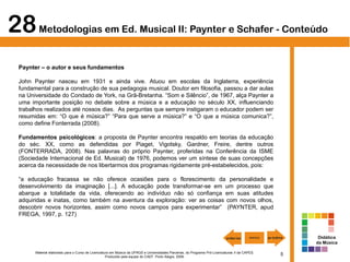 5Material elaborado para o Curso de Licenciatura em Música da UFRGS e Universidades Parceiras, do Programa Pró-Licenciaturas II da CAPES.
Produzido pela equipe do CAEF. Porto Alegre, 2009.
Paynter – o autor e seus fundamentos
John Paynter nasceu em 1931 e ainda vive. Atuou em escolas da Inglaterra, experiência
fundamental para a construção de sua pedagogia musical. Doutor em filosofia, passou a dar aulas
na Universidade do Condado de York, na Grã-Bretanha. “Som e Silêncio”, de 1967, alça Paynter a
uma importante posição no debate sobre a música e a educação no século XX, influenciando
trabalhos realizados até nossos dias. As perguntas que sempre instigaram o educador podem ser
resumidas em: “O que é música?” “Para que serve a música?” e “O que a música comunica?”,
como define Fonterrada (2008).
Fundamentos psicológicos: a proposta de Paynter encontra respaldo em teorias da educação
do séc. XX, como as defendidas por Piaget, Vigotsky, Gardner, Freire, dentre outros
(FONTERRADA, 2008). Nas palavras do próprio Paynter, proferidas na Conferência da ISME
(Sociedade Internacional de Ed. Musical) de 1976, podemos ver um síntese de suas concepções
acerca da necessidade de nos libertarmos dos programas rigidamente pré-estabelecidos, pois:
“a educação fracassa se não oferece ocasiões para o florescimento da personalidade e
desenvolvimento da imaginação [...]. A educação pode transformar-se em um processo que
abarque a totalidade da vida, oferecendo ao indivíduo não só confiança em suas atitudes
adquiridas e inatas, como também na aventura da exploração: ver as coisas com novos olhos,
descobrir novos horizontes, assim como novos campos para experimentar” (PAYNTER, apud
FREGA, 1997, p. 127)
28Metodologias em Ed. Musical II: Paynter e Schafer - Conteúdo
Didática
da Música
 