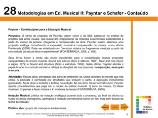 6Material elaborado para o Curso de Licenciatura em Música da UFRGS e Universidades Parceiras, do Programa Pró-Licenciaturas II da CAPES.
Produzido pela equipe do CAEF. Porto Alegre, 2009.
Paynter – Contribuições para a Educação Musical
Proposta: O cerne da proposta de Paynter, assim como a de Self, baseia-se na análise de
projetos das artes visuais, que buscavam proporcionar às crianças experiências exploratórias a
partir do interior da pessoa, chegando à compreensão da obra. Paynter, assim, elaborou uma
proposta análoga, incentivando a expressão musical e compreensão da música, como afirma
Fonterrada (2008). Pode ser sintetizado em “construir música ou fragmentos musicais a partir de
uma atitude de escuta ativa e experimental” (FONTERRADA, 2008, p. 186).
Seus livros foram e ainda são muito importantes para a consolidação dessas propostas
vanguardistas de ensino musical: Sound and silence (Som e silêncio, 1967), Hear and now (Ouvir
e agora, 1972) e Sound and structure (Som e estrutura, 1992). Neste último, Paynter aborda o
papel da arte no currículo escolar e reforça as direções de sua proposta: composição, execução
e escuta.
Atividades: Escuta ativa, percepção dos sons do ambiente, os ruídos diversos do mundo que nos
cerca. A proposta é permeada por atividades que incluem o canto, a execução instrumental
(percussão, flauta doce e teclado) e ênfase na audição. No seu livro Sound and Structure, Paynter
aponta procedimentos que julga ser o núcleo da prática musical: 1) sons da música, 2) ideias
musicais, 3) pensar e fazer música e 4) modelos de tempo (FONTERRADA, 2008).
Notação Musical: prática de notação analógica durante todo o processo; ao final da oficina ou
curso ou ainda cronograma, apresenta a notação convencional como um fim, mas sem estudo da
teoria da notação.
Público alvo: grupos de crianças e adolescentes.
28Metodologias em Ed. Musical II: Paynter e Schafer - Conteúdo
Didática
da Música
 
