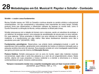 7Material elaborado para o Curso de Licenciatura em Música da UFRGS e Universidades Parceiras, do Programa Pró-Licenciaturas II da CAPES.
Produzido pela equipe do CAEF. Porto Alegre, 2009.
Schafer – o autor e seus fundamentos
Murray Schafer nasceu em 1933 no Canadá e continua atuante no cenário artístico e educacional
contemporâneo. Um dos compositores e educadores mais importantes de nosso tempo, Schafer
produziu livros que influenciaram e influenciam milhares de pessoas no mundo todo, como O
Ouvido Pensante e a Afinação do Mundo, ambos editados no Brasil pela Unesp.
Schafer preocupa-se com a relação do homem com a natureza, sendo um estudioso da ecologia, e
um defensor da ecologia sonora, uma proposta de sensibilização da escuta para os sons naturais.
Em suas palavras: “fomos ensinados a interferir nos sons naturais em toda a nossa educação, a
moldá-los, e a transformá-los em algo melhor. Mas talvez devêssemos deixá-los como são e
escutá-los como são” (SCHAFER, 1992).
Fundamentos psicológicos: Desenvolveu sua própria teoria pedagógico-musical, a partir de
experiências (mal sucedidas, geralmente) como estudante de música e a extrema motivação para a
pesquisa acústica dos sons da natureza. Sua proposta consiste em uma investigação experimental,
que gerou princípios que ele chamou de Educação Sonora.
Postura Estética: Schafer preocupa-se com os sons do mundo, sejam eles materiais musicais
convencionais, sejam eles o canto dos pássaros ou o som de um engarrafamento urbano. Neste
sentido, abarca em suas propostas a música ocidental e a oriental, a etnomúsica e a música
contemporânea em geral, inclusive a eletroacústica.
“Sempre é necessário manter vivo o espírito investigador para um fazer musical criativo”
(SCHAFER, apud FREGA, 1997, p. 117)
28Metodologias em Ed. Musical II: Paynter e Schafer - Conteúdo
Didática
da Música
 