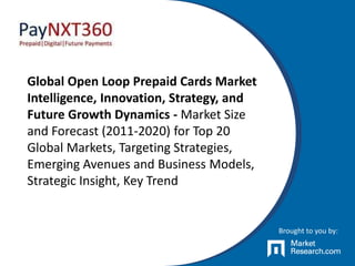 Global Open Loop Prepaid Cards Market
Intelligence, Innovation, Strategy, and
Future Growth Dynamics - Market Size
and Forecast (2011-2020) for Top 20
Global Markets, Targeting Strategies,
Emerging Avenues and Business Models,
Strategic Insight, Key Trend
Brought to you by:
 