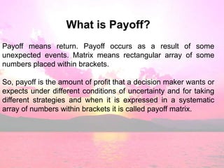 What is Payoff?
Payoff means return. Payoff occurs as a result of some
unexpected events. Matrix means rectangular array of some
numbers placed within brackets.
So, payoff is the amount of profit that a decision maker wants or
expects under different conditions of uncertainty and for taking
different strategies and when it is expressed in a systematic
array of numbers within brackets it is called payoff matrix.
 