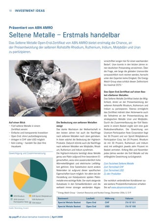 11

INVESTMENT IDEAS

Präsentiert von ABN AMRO

Seltene Metalle – Erstmals handelbar
Das Seltene Metalle Open-End-Zertiﬁkat von ABN AMRO bietet erstmalig die Chance, an
der Preisentwicklung der seltenen Rohstoffe Rhodium, Ruthenium, Iridium, Molybdän und Uran
zu partizipieren.
vorschriften sorgen hier für einen wachsenden
Bedarf. Uran konnte in den letzten Jahren einen deutlichen Preisanstieg verzeichnen. Über
die Frage, wie lange die globalen Uranvorräte
voraussichtlich noch reichen werden, herrscht
unter den Experten keine Einigkeit. Die Energy
Watch Group etwa schätzt diesen Zeithorizont
bis maximal 2070.1

Auf einen Blick
– Fünf seltene Metalle in einem
Zertiﬁkat vereint
– Einfache und transparente Investition
– Open End: ohne Laufzeitbegrenzung
– Anlagen in CHF oder USD möglich
– Kein Listing – handeln Sie über Ihre
Hausbank
Gewichtigung und Zusammensetzung

Die Bedeutung von seltenen Metallen
steigt
Das starke Wachstum der Weltwirtschaft in
den letzten Jahren hat auch die Nachfrage
nach seltenen Metallen nach oben getrieben.
In Asien wächst die Bedeutung der HightechProdukte. Dadurch könnte auch die Nachfrage
nach seltenen Metallen wie Molybdän, Rhodium, Ruthenium und Iridium zunehmen.
Die Hightech-Industrie benötigt diese Metalle
genau wie Platin aufgrund ihrer besonderen Eigenschaften, wozu eine ausserordentlich hohe
Wärmeleitfähigkeit und elektrische Leitfähigkeit gehören. Eine Substitution durch andere
Materialien ist aufgrund dieser speziﬁschen
Eigenschaften kaum möglich. Vor allem bei der
Herstellung von Katalysatoren spielen Platinmetalle eine wichtige Rolle. Der stark steigende
Autoabsatz in den Schwellenländern und die
weltweit immer strenger werdenden Abgas1)

30% Rhodium

10% Ruthenum

Zum Factsheet Seltene Metalle
Zum Termsheet CHF
Zum Termsheet USD
Zu den Produkten
Die rechtlich verbindlichen Konditionen sowie weitere Produktinformationen erhalten
Sie auf www.abnamromarkets.ch

Energy Watch Group – Uranium Resources and Nuclear Energy, December 2006, S.13 ff

20% Sprott Molybdenum

30% Uranium
Participation Note

Das Open End Zertiﬁkat auf einen Basket «Seltener Metalle»
Das Seltene Metalle Zertiﬁkat bietet die Möglichkeit, direkt an der Preisentwicklung der
seltenen Rohstoffe Rhodium, Ruthenium und
Iridium zu partizipieren. Ebenso ermöglicht
das Zertiﬁkat indirekt über Aktienwerte auch
die Teilnahme an der Preisentwicklung der
strategischen Metalle Uran und Molybdän.
Durch die Zusammenfassung der fünf Basiswerte in einem Basket ergibt sich eine gute
Risikodiversiﬁkation. Die Gewichtung von
Uranium Participation Note Corporation liegt
bei 30 Prozent und von Sprott Molybdenum
Participation Corp. bei 20 Prozent. Rhodium
ist mit 30 Prozent, Ruthenium und Iridium
sind mit anfänglich jeweils zehn Prozent im
Basket vertreten. Anfang Mai und November
jedes Jahres werden die fünf Metalle auf die
anfängliche Gewichtung zurückgesetzt.

Quelle: Bloomberg, Scoach

10% Iridium

Basiswert

Laufzeit

Währung

Valoren

Special Metals Basket

Open End

CHF

3’615’101

Special Metals Basket

Open End

USD

3’615’100

dp payoff all about derivative investments | April 2008

 