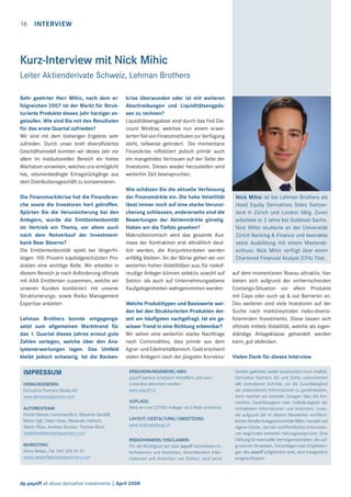 16

INTERVIEW

Kurz-Interview mit Nick Mihic
Leiter Aktienderivate Schweiz, Lehman Brothers
Sehr geehrter Herr Mihic, nach dem erfolgreichen 2007 ist der Markt für Strukturierte Produkte dieses Jahr harziger angelaufen. Wie sind Sie mit den Resultaten
für das erste Quartal zufrieden?
Wir sind mit dem bisherigen Ergebnis sehr
zufrieden. Durch unser breit diversiﬁziertes
Geschäftsmodell konnten wir dieses Jahr vor
allem im institutionellen Bereich ein hohes
Wachstum vorweisen, welches uns ermöglicht
hat, volumenbedingte Ertragsrückgänge aus
dem Distributionsgeschäft zu kompensieren.
Die Finanzmarktkrise hat die Finanzbranche sowie die Investoren hart getroffen.
Spürten Sie die Verunsicherung bei den
Anlegern, wurde die Emittentenbonität
im Vertrieb ein Thema, vor allem auch
nach dem Notverkauf der Investmentbank Bear Stearns?
Die Emittentenbonität spielt bei längerfristigen 100 Prozent kapitalgeschützten Produkten eine wichtige Rolle. Wir arbeiten in
diesem Bereich je nach Anforderung oftmals
mit AAA Emittenten zusammen, welche wir
unseren Kunden kombiniert mit unserer
Strukturierungs- sowie Risiko Management
Expertise anbieten
Lehman Brothers konnte entgegengesetzt zum allgemeinen Markttrend für
das 1. Quartal dieses Jahres erneut gute
Zahlen vorlegen, welche über den Analystenerwartungen lagen. Das Umfeld
bleibt jedoch schwierig. Ist die Banken-

IMPRESSUM
HERAUSGEBERIN:
Derivative Partners Media AG
www.derivativepartners.com
AUTORENTEAM:
Daniel Manser/verantwortlich, Massimo Bardelli
Martin Egli, Dieter Haas, Alexander Heftrich,
Martin Plüss, Andreas Stocker, Thomas Wicki
redaktion@derivativepartners.com
MARKETING:
Elena Weber, Tel. 043 305 05 37
elena.weber@derivativepartners.com

krise überwunden oder ist mit weiteren
Abschreibungen und Liquiditätsengpässen zu rechnen?
Liquiditätsengpässe sind durch das Fed Discount Window, welches nun einem erweiterten Teil von Finanzinstituten zur Verfügung
steht, teilweise gelindert. Die momentane
Finanzkrise reﬂektiert jedoch primär auch
ein mangelndes Vertrauen auf der Seite der
Investoren. Dieses wieder herzustellen wird
weiterhin Zeit beanspruchen.
Wie schätzen Sie die aktuelle Verfassung
der Finanzmärkte ein. Die hohe Volatilität
lässt immer noch auf eine starke Verunsicherung schliessen, andererseits sind die
Bewertungen der Aktienmärkte günstig.
Haben wir die Tiefsts gesehen?
Makroökonomisch wird das gesamte Ausmass der Kontraktion erst allmählich deutlich werden, die Konjunkturdaten werden
anfällig bleiben. An der Börse gehen wir von
weiterhin hohen Volatilitäten aus; für risikofreudige Anleger können selektiv sowohl auf
Sektor- als auch auf Unternehmungsebene
Kaufgelegenheiten wahrgenommen werden.
Welche Produkttypen und Basiswerte werden bei den Strukturierten Produkten derzeit am häuﬁgsten nachgefragt. Ist ein gewisser Trend in eine Richtung erkennbar?
Wir sehen eine weiterhin starke Nachfrage
nach Commodities, dies primär aus dem
Agrar- und Edelmetallbereich. Gold erscheint
vielen Anlegern nach der jüngsten Korrektur
ERSCHEINUNGSWEISE/ABO:
payoff express erscheint monatlich und kann
kostenlos abonniert werden:
www.payoff.ch
AUFLAGE:
Wird an rund 22’000 Anleger via E-Mail verschickt
LAYOUT/GESTALTUNG/UMSETZUNG:
www.kollerwerbung.ch
RISIKOHINWEIS/DISCLAIMER:
Für die Richtigkeit der über payoff verbreiteten Informationen und Ansichten, einschliesslich Informationen und Ansichten von Dritten, wird keine

dp payoff all about derivative investments | April 2008

Nick Mihic ist bei Lehman Brothers als
Head Equity Derivatives Sales Switzerland in Zürich und London tätig. Zuvor
arbeitete er 2 Jahre bei Goldman Sachs.
Nick Mihic studierte an der Universität
Zürich Banking & Finance und beendete
seine Ausbildung mit einem Masterabschluss. Nick Mihic verfügt über einen
Chartered Financial Analyst (CFA) Titel.
auf dem momentanen Niveau attraktiv, hier
bieten sich aufgrund der vorherrschenden
Contango-Situation vor allem Produkte
mit Caps oder auch up & out Barrieren an.
Des weiteren sind viele Investoren auf der
Suche nach marktneutralen risiko-diversiﬁzierenden Investments. Diese lassen sich
oftmals mittels Volatilität, welche als eigenständige Anlageklasse gehandelt werden
kann, gut abdecken.
Vielen Dank für dieses Interview
Gewähr geleistet, weder ausdrücklich noch implizit.
Derivative Partners AG und Dritte unternehmen
alle zumutbaren Schritte, um die Zuverlässigkeit
der präsentierten Informationen zu gewährleisten,
doch machen sie keinerlei Zusagen über die Korrektheit, Zuverlässigkeit oder Vollständigkeit der
enthaltenen Informationen und Ansichten. Leser,
die aufgrund der in diesem Newsletter veröffentlichten Inhalte Anlageentscheide fällen, handeln auf
eigene Gefahr, die hier veröffentlichten Informationen begründen keinerlei Haftungsansprüche. Eine
Haftung für eventuelle Vermögensschäden, die aufgrund von Hinweisen, Vorschlägen oder Empfehlungen des payoff aufgetreten sind, wird kategorisch
ausgeschlossen.

 