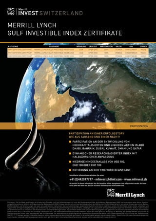 4

FOCUS

MERRILL LYNCH
GULF INVESTIBLE INDEX ZERTIFIKATE
KATEGORIE

BASISWERT

WÄHRUNG

LAUFZEIT

PARTIZIPATION

VALOR

ISIN

PARTIZIPATIONS ZERTIFIKAT

MERRILL LYNCH GULF INVESTIBLE INDEX (USD)

EUR

OPEN END

100%

3738839

CH0037388391

SYMBOL
MLGIE

PARTIZIPATIONS ZERTIFIKAT

MERRILL LYNCH GULF INVESTIBLE INDEX (USD)

USD

OPEN END

100%

3738842

CH0037388425

MLGIU

PARTIZIPATIONS ZERTIFIKAT

MERRILL LYNCH GULF INVESTIBLE INDEX (USD

CHF

OPEN END

100%

3738838

CH0037388383

MLGIC

PARTIZIPATION
PARTIZIPATION AN EINER ERFOLGSSTORY
WIE AUS TAUSEND UND EINER NACHT!
PARTIZIPATION AN DER ENTWICKLUNG VON
HOCHKAPITALISIERTEN UND LIQUIDEN AKTIEN IN ABU
DHABI, BAHRAIN, DUBAI, KUWAIT, OMAN UND QATAR
DYNAMISCHER RESEARCHBASIERTER INDEX MIT
HALBJÄHRLICHER ANPASSUNG
NIEDRIGE MINDESTANLAGE VON USD 100,
EUR 100 ODER CHF 100
KOTIERUNG AN DER SWX WIRD BEANTRAGT
Detaillierte Informationen erhalten Sie unter:

+41(0)442977777 - mlinvestch@ml.com - www.mlinvest.ch
Wir machen Sie darauf aufmerksam, dass die Gespräche auf der angegebenen Linie aufgezeichnet werden. Bei Ihrem
Anruf gehen wir davon aus, dass Sie mit dieser Geschäftspraxis einverstanden sind.

Disclaimer: Die Zertiﬁkate qualiﬁzieren als strukturierte Produkte, nicht als Kollektivanlagen im Sinne des Bundesgesetzes über die kollektiven Kapitalanlagen (KAG) und unterstehen daher keiner Genehmigungspﬂicht und keiner Aufsicht der Eidgenössischen Bankenaufsicht (EBK). Anleger können sich nicht auf den Anlegerschutz des KAG berufen. Die Zertiﬁkate dürfen in und von der Schweiz aus nur von Banken,
Effektenhändlern und Versicherungen oder aber von ausländischen Institutionen, die einer gleichwertigen prudentiellen Aufsicht unterstehen, vertrieben werden. Die Zertiﬁkate stellen direkte, unbedingte und
ungesicherte vertragliche Verpﬂichtungen der Emittentin dar und haben den gleichen Rang wie andere direkte, unbedingte und ungesicherte vertragliche Verpﬂichtungen der Emittentin. Konkurs oder Insolvenz
der Emittentin können zu einem Teil- oder Totalverlust des investierten Betrages führen. Die Zertiﬁkate werden nicht von einer Bank ausgegeben oder garantiert. Die Garantin untersteht jedoch der konsolidierten
Aufsicht durch die U.S. Securities and Exchange Commission (SEC). Für Produktinformationen an private Investoren stehen wir Ihnen gerne zur Verfügung, für Beratung und Aufträge wenden Sie sich bitte an
Ihren persönlichen Finanz- oder Steuerberater oder Ihre Hausbank. Der alleinverbindliche englischsprachige Prospekt kann kostenfrei bei Merrill Lynch Capital Markets AG in Zürich unter der Telefonnummer
044 / 297 77 77 bezogen werden. Potenzielle Investoren sollten insbesondere die Abschnitte über die Risiken im Verkaufsprospekt gelesen und verstanden haben. 1Obwohl unter normalen Marktbedingungen von
einem liquiden sekundärmarkt ausgegangen werden kann, gibt Merrill lynch international keine Garantie ab, dass ein solcher sekundärmarkt zustande kommt.

 