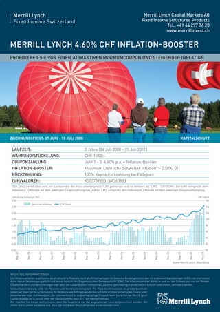 4 FOCUS
Merrill Lynch

Merrill Lynch Capital Markets AG
Fixed Income Structured Products
Tel.: +41 44 297 76 20
www.merrillinvest.ch

Fixed Income Switzerland

MERRILL LYNCH 4.60% CHF INFLATION-BOOSTER
PROFITIEREN SIE VON EINEM ATTRAKTIVEN MINIMUMCOUPON UND STEIGENDER INFLATION

ZEICHNUNGSFRIST: 27 JUNI - 18 JULI 2008

KAPITALSCHUTZ

LAUFZEIT:

3 Jahre (24 Juli 2008 - 25 Juli 2011)

WÄHRUNG/STÜCKELUNG:

CHF 1.000,-

COUPONZAHLUNG:

Jahr 1 - 3: 4.60% p.a. + Inﬂation-Booster

INFLATION-BOOSTER:

Maximum (Jährliche Schweizer Inﬂation* - 2.50%, 0)

RÜCKZAHLUNG:

100% Kapitalrückzahlung bei Fälligkeit

ISIN/VALOREN:

XS0373985513/4360883

*Die jährliche Inﬂation wird am Landesindex der Konsumentenpreise (LIK) gemessen und ist deﬁniert als (LIK2 – LIK1)/LIK1. Der LIK1 entspricht dem
Indexstand 15 Monate vor dem jeweiligen Couponzahlungstag und der LIK2 entspricht dem Indexstand 3 Monate vor dem jeweiligen Couponzahlungstag.
LIK Stand
106

Jährliche Inﬂation (%)
3.50
Jährliche Inﬂation

LIK Stand

May 08

Nov 07

90
May 07

-0.50
Nov 06

92
May 06

0.00
Nov 05

94

May 05

0.50

Nov 04

96

May 04

1.00

Nov 03

98

May 03

1.50

Nov 02

100

May 02

2.00

Nov 01

102

May 01

2.50

Nov 00

104

May 00

3.00

Quelle:Merrill Lynch, Bloomberg

WICHTIGE INFORMATIONEN:
Die Inﬂationsanleihen qualiﬁzieren als strukturierte Produkte, nicht als Kollektivanlagen im Sinne des Bundesgesetzes über die kollektiven Kapitalanlagen (KAG) und unterstehen
daher keiner Genehmigungspﬂicht und keiner Aufsicht der Eidgenössischen Bankenaufsicht (EBK). Die Inﬂationsanleihen dürfen in und von der Schweiz aus nur von Banken,
Effektenhändlern und Versicherungen oder aber von ausländischen Institutionen, die einer gleichwertigen prudentiellen Aufsicht unterstehen, vertrieben werden.
Verkaufsbeschränkung: USA, US Personen und Vereinigtes Königreich. Für Produktinformationen an private Investoren
stehen wir Ihnen gerne zur Verfügung, für Beratung und Aufträge wenden Sie sich bitte an Ihren persönlichen Finanz- oder
Steuerberater oder Ihre Hausbank. Der alleinverbindliche englischsprachige Prospekt kann kostenfrei bei Merrill Lynch
Capital Markets AG in Zürich unter der Telefonnummer 044 / 297 7620 bezogen werden.
Wir machen Sie darauf aufmerksam, dass die Gespräche auf der angegebenen Linie aufgezeichnet werden. Bei
Ihrem Anruf gehen wir davon aus, dass Sie mit dieser Geschäftspraxis einverstanden sind.

 