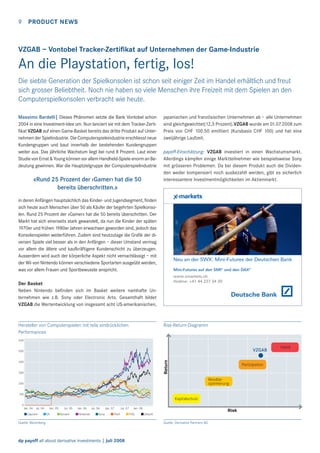9

PRODUCT NEWS

VZGAB – Vontobel Tracker-Zertiﬁkat auf Unternehmen der Game-Industrie

An die Playstation, fertig, los!
Die siebte Generation der Spielkonsolen ist schon seit einiger Zeit im Handel erhältlich und freut
sich grosser Beliebtheit. Noch nie haben so viele Menschen ihre Freizeit mit dem Spielen an den
Computerspielkonsolen verbracht wie heute.
Massimo Bardelli| Dieses Phänomen setzte die Bank Vontobel schon
2004 in eine Investment-Idee um. Nun lanciert sie mit dem Tracker-Zertiﬁkat VZGAB auf einen Game-Basket bereits das dritte Produkt auf Unternehmen der Spielindustrie. Die Computerspieleindustrie erschliesst neue
Kundengruppen und baut innerhalb der bestehenden Kundengruppen
weiter aus. Das jährliche Wachstum liegt bei rund 8 Prozent. Laut einer
Studie von Ernst & Young können vor allem Handheld-Spiele enorm an Bedeutung gewinnen. War die Hauptzielgruppe der Computerspielindustrie

«Rund 25 Prozent der ‹Gamer› hat die 50
bereits überschritten.»

japanischen und französischen Unternehmen ab – alle Unternehmen
sind gleichgewichtet(12,5 Prozent).VZGAB wurde am 01.07.2008 zum
Preis von CHF 100.50 emittiert (Kursbasis CHF 100) und hat eine
zweijährige Laufzeit.
payoff-Einschätzung: VZGAB investiert in einen Wachstumsmarkt.
Allerdings kämpfen einige Marktteilnehmer wie beispielsweise Sony
mit grösseren Problemen. Da bei diesem Produkt auch die Dividenden weder kompensiert noch ausbezahlt werden, gibt es sicherlich
interessantere Investmentmöglichkeiten im Aktienmarkt.

in deren Anfängen hauptsächlich das Kinder- und Jugendsegment, ﬁnden
sich heute auch Menschen über 50 als Käufer der begehrten Spielkonsolen. Rund 25 Prozent der «Gamer» hat die 50 bereits überschritten. Der
Markt hat sich einerseits stark gewandelt, da nun die Kinder der späten
1970er und frühen 1980er Jahren erwachsen geworden sind, jedoch das
Konsolenspielen weiterführen. Zudem sind heutzutage die Graﬁk der diversen Spiele viel besser als in den Anfängen – dieser Umstand vermag
vor allem die ältere und kaufkräftigere Kundenschicht zu überzeugen.
Ausserdem wird auch der körperliche Aspekt nicht vernachlässigt – mit
der Wii von Nintendo können verschiedene Sportarten ausgeübt werden,
was vor allem Frauen und Sportbewusste anspricht.

Neu an der SWX: Mini-Futures der Deutschen Bank
Mini-Futures auf den SMI® und den DAX®
www.xmarkets.ch
Hotline: +41 44 227 34 20

Der Basket
Neben Nintendo beﬁnden sich im Basket weitere namhafte Unternehmen wie z.B. Sony oder Electronic Arts. Gesamthaft bildet
VZGAB die Wertentwicklung von insgesamt acht US-amerikanischen,

Hersteller von Computerspielen mit teils eindrücklichen
Performances

Risk-Return-Diagramm

600

VZGAB
Return

500
400
300

Partizipation
Renditeoptimierung

200
100

Kapitalschutz
0

Jan. 04 Jul. 04
Capcom

Jan. 05
EA

Jul. 05
Konami

Jan. 06
Nintendo

Jul. 06
Sony

Jan. 07

Jul. 07

The9

Quelle: Bloomberg

dp payoff all about derivative investments | Juli 2008

Jan. 08

THQ

Risk
Ubisoft

Quelle: Derivative Partners AG

Hebel

 