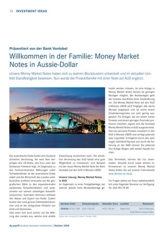 13 INVESTMENT IDEAS

Präsentiert von der Bank Vontobel

Willkommen in der Familie: Money Market
Notes in Aussie-Dollar
Unsere Money Market Notes haben sich zu wahren Blockbustern entwickelt und im aktuellen Umfeld Standfestigkeit bewiesen. Nun wurde die Produktfamilie mit einer Note auf AUD ergänzt.
leistet werden müssen, ist eine Anlage in
Money Market Notes bereits ab geringen
Beträgen möglich. Bei Bondanlagen geht
der Investor das Risiko einer Zinsänderung
ein. Die Money Market Note auf den AUD
6-Monats LIBOR wird hingegen alle sechs
Monate angepasst und ist somit einem
Zinsänderungsrisiko nur sehr gering ausgesetzt. Für Anleger, die von einem hohen
Zinssatz und einem geringen Zinsrisiko proﬁtieren möchten, eignen sich die Vontobel
Money Market Notes in AUD ausgezeichnet.
Das neu lancierte Produkt investiert in den
AUD 6-Monats LIBOR und verfügt jederzeit
über Liquidität. Ermöglicht durch den sehr
engen Geld-Brief-Spread und durch die Kotierung an der SWX können Sie jederzeit
Ihre Anlage tätigen oder wieder liquide machen.
Der australische Dollar bietet eine äusserst
attraktive Verzinsung, die weit über derjenigen des US-Dollar, des Euro oder des
Schweizer Frankens liegt. Im Gegensatz zu
den hochverzinslichen Währungen vieler
Schwellenländer ist der australische Dollar
stabil und die Wirtschaft des Landes solid.
Australien proﬁtiert einerseits von der geograﬁschen Nähe zu den expandierenden
asiatischen Schwellenländern und andererseits von seinem vielseitigen Rohstoffvorkommen. Australien dominiert weltweit
den Abbau und Export von Kohle. Zudem
besitzt das Land grosse Edelmetallvorkommen und ist der drittgrösste Förderer von
Gold und Diamanten.
Dies wirkt sich auch positiv auf die Währung des Landes aus, welche eine stabile

Entwicklung verzeichnen kann. Die attraktive Verzinsung des AUD bietet eine gute
Möglichkeit zu investieren, zum Beispiel
mit der neuen Money Market Note der Bank
Vontobel auf den AUD 6-Monats LIBOR.
Unsere Lösung: Money Market Notes
in AUD
Im Gegensatz zu einer Festgeldanlage, bei
welcher jeweils hohe Mindestbeträge ge-

Symbol/Valor

Emissionspreis

VXAUD/4’551’359 AUD 100.00
Quelle: Bank Vontobel AG, Stand 1. Oktober 2008

dp payoff all about derivative investments | Oktober 2008

Das Termsheet, können Sie hier downloaden. Aktuelle Kurse sowie weitere Informationen zu unseren Money Market
Notes ﬁnden Sie auf unserer Internetseite
www.derinet.ch/swap
Für Fragen stehen wir Ihnen selbstverständlich unter folgender Nummer zur Verfügung:
Tel. 058 283 78 88.

Aktueller Kurs Laufzeit
AUD 100.60

Open End

Basiswert
AUD 6-Monats
Total Return Swap Index

 