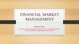 FINANCIAL MARKET
MANAGEMENT
SEMINAR TOPIC :
FUTURE AND FORWARD CONTRACTS, PAY OF TERMINOLOGY,
CALCULATION FUTURE PRICING WITH BETA
 