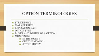 OPTION TERMINOLOGIES
★ STRIKE PRICE
★ MARKET PRICE
★ EXPIRATION DATE
★ OPTION TYPE
★ BUYER AND WRITER OF A OPTION
★ MONEYNESS
■ IN THE MONEY
■ OUT THE MONEY
■ AT THE MONEY
 