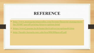 REFERENCE
• http://www.managementparadise.com/forums/financial-management-
fm/203087-payoff-pricing-futures-options.html
• https://www2.poems.in.th/home/derivatives/en/options04.htm
• http://faculty.baruch.cuny.edu/lwu/890/890payoff.pdf
 
