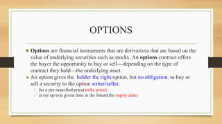 OPTIONS
● Options are financial instruments that are derivatives that are based on the
value of underlying securities such as stocks. An options contract offers
the buyer the opportunity to buy or sell—depending on the type of
contract they hold—the underlying asset.
● An option gives the holder the right/option, but no obligation, to buy or
sell a security to the option writer/seller.
○ for a pre-sepcified price(strike price)
○ at (or up to)a given time in the future(the expiry date)
 