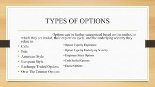 TYPES OF OPTIONS
Options can be further categorized based on the method in
which they are traded, their expiration cycle, and the underlying security they
relate to.
• Calls
• Puts
• American Style
• European Style
• Exchange Traded Options
• Over The Counter Options
•Option Type by Expiration
•Option Type by Underlying Security
•Employee Stock Options
•Cash Settled Options
•Exotic Options
 