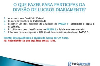 1. Acessar o seu Escritório Virtual
2. Clicar em “Opções de Publicidade
3. Escolher um dos modelos de anúncios no PASSO 1- selecionar e copia o
escolhido.
4. Escolher um dos classificados no PASSO 2 – Publicar o seu anuncio.
5. Informar para a empresa a URL (link) do anuncio realizado no PASSO 3.
Pronto! Está qualificado à divisão de lucros por 24 horas.
PS: Recomenda-se que seja feito até as 17hs.

 