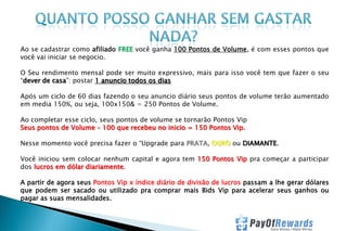 Ao se cadastrar como afiliado FREE você ganha 100 Pontos de Volume, é com esses pontos que
você vai iniciar se negocio.
O Seu rendimento mensal pode ser muito expressivo, mais para isso você tem que fazer o seu
“dever de casa”: postar 1 anuncio todos os dias
Após um ciclo de 60 dias fazendo o seu anuncio diário seus pontos de volume terão aumentado
em media 150%, ou seja, 100x150& = 250 Pontos de Volume.
Ao completar esse ciclo, seus pontos de volume se tornarão Pontos Vip
Seus pontos de Volume – 100 que recebeu no inicio = 150 Pontos Vip.
Nesse momento você precisa fazer o “Upgrade para PRATA, OURO ou DIAMANTE.
Você iniciou sem colocar nenhum capital e agora tem 150 Pontos Vip pra começar a participar
dos lucros em dólar diariamente.

A partir de agora seus Pontos Vip x índice diário de divisão de lucros passam a lhe gerar dólares
que podem ser sacado ou utilizado pra comprar mais Bids Vip para acelerar seus ganhos ou
pagar as suas mensalidades.

 