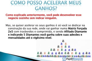 Como explicado anteriormente, você pode desenvolver esse
negocio sozinho sem indicar ninguém.
Mas, se quiser acelerar os seus ganhos é só você se dedicar na
construção da sua rede, onde vai ganhar numa Matriz Forçada
2x5 com trasbordos e comprimida, e sendo Afiliado Diamante
e indicando 5 Diamantes você ganha sobre suas adesões e
mensalidades até o vigésimo nível.

 