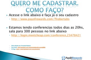 

Acesse o link abaixo e faça já o seu cadastro
◦ http://www.payofrewards.com/?frobertabs



Estamos tendo conferencias todos dias as 20hs,
sala para 300 pessoas no link abaixo
◦ http://login.meetcheap.com/conference,23478421

◦

Slide editado por Fernanda Roberta

◦

Face book: www.facebook.com/EmpreendedoraExecutivaMMN

◦

Fã Page: https://www.facebook.com/executivommn

 