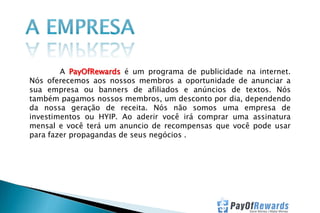 A PayOfRewards é um programa de publicidade na internet.
Nós oferecemos aos nossos membros a oportunidade de anunciar a
sua empresa ou banners de afiliados e anúncios de textos. Nós
também pagamos nossos membros, um desconto por dia, dependendo
da nossa geração de receita. Nós não somos uma empresa de
investimentos ou HYIP. Ao aderir você irá comprar uma assinatura
mensal e você terá um anuncio de recompensas que você pode usar
para fazer propagandas de seus negócios .

 
