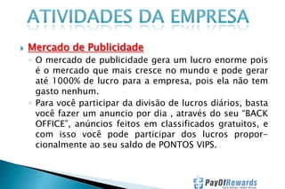 

Mercado de Publicidade
◦ O mercado de publicidade gera um lucro enorme pois
é o mercado que mais cresce no mundo e pode gerar
até 1000% de lucro para a empresa, pois ela não tem
gasto nenhum.
◦ Para você participar da divisão de lucros diários, basta
você fazer um anuncio por dia , através do seu “BACK
OFFICE”, anúncios feitos em classificados gratuitos, e
com isso você pode participar dos lucros proporcionalmente ao seu saldo de PONTOS VIPS.

 