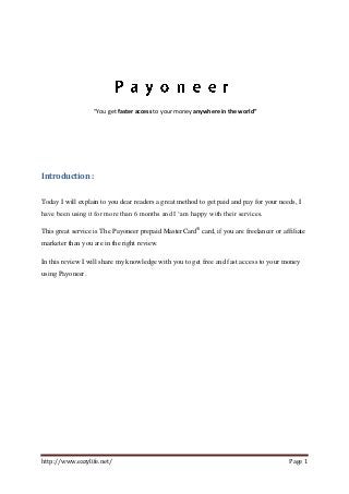 http://www.eazylife.net/ Page 1
“You get faster access to your money anywhere in the world”
Introduction :
Today I will explain to you dear readers a great method to get paid and pay for your needs, I
have been using it for more than 6 months and I ‘am happy with their services.
This great service is The Payoneer prepaid MasterCard®
card, if you are freelancer or affiliate
marketer than you are in the right review.
In this review I will share my knowledge with you to get free and fast access to your money
using Payoneer.
 