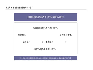 ２．売れる理由を明確にする
越境ECの成否の８０％は商品選択
この商品は売れると思います。
なぜなら「 」だからです。
価格は「 」、集客は「 」、
だから売れると思います。
【上の中に入る言葉が現地の人からの視点で納得度が高いと成功確率が上がる】
 
