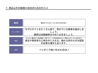 ７．商品以外の越境EC成功のためのポイント
ページ作り
モデルサイトをたくさん見て、売れている要素を抽出しま
しょう。
翻訳は自動翻訳はやめておきましょう。
物流
そんなに最初から全部細かく調べなくても配送会社の人に聞きながらでも出来ます。
食品や美容系など体の中に入れる、触れる系のものは認証
が必要な場合もあります。
決済 ペイオニア様に任せればOK！
集客 最初のうちはモールに任せるのが良い。
 
