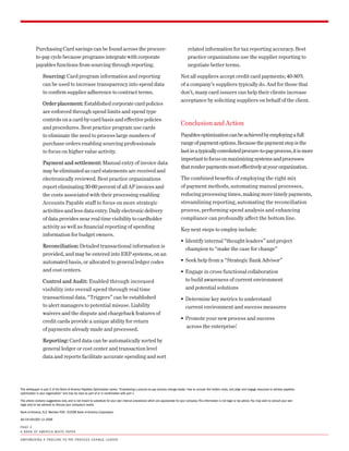 Purchasing Card savings can be found across the procure-                                                                   related information for tax reporting accuracy. Best
            to-pay cycle because programs integrate with corporate                                                                     practice organizations use the supplier reporting to
            payables functions from sourcing through reporting.                                                                        negotiate better terms.

                  Sourcing: Card program information and reporting                                                                Not all suppliers accept credit card payments; 40-80%
                  can be used to increase transparency into spend data                                                            of a company’s suppliers typically do. And for those that
                  to confirm supplier adherence to contract terms.                                                                don’t, many card issuers can help their clients increase
                                                                                                                                  acceptance by soliciting suppliers on behalf of the client.
                  Order placement: Established corporate card policies
                  are enforced through spend limits and spend type
                  controls on a card-by-card basis and effective policies
                                                                                                                                  Conclusion and Action
                  and procedures. Best practice program use cards
                  to eliminate the need to process large numbers of                                                               Payables optimization can be achieved by employing a full
                  purchase orders enabling sourcing professionals                                                                 range of payment options. Because the payment step is the
                  to focus on higher value activity.                                                                              last in a typically convoluted procure-to-pay process, it is more
                                                                                                                                  important to focus on maximizing systems and processes
                  Payment and settlement: Manual entry of invoice data
                                                                                                                                  that render payments most effectively at your organization.
                  may be eliminated as card statements are received and
                  electronically reviewed. Best practice organizations                                                            The combined benefits of employing the right mix
                  report eliminating 30-60 percent of all AP invoices and                                                         of payment methods, automating manual processes,
                  the costs associated with their processing enabling                                                             reducing processing times, making more timely payments,
                  Accounts Payable staff to focus on more strategic                                                               streamlining reporting, automating the reconciliation
                  activities and less data entry. Daily electronic delivery                                                       process, performing spend analysis and enhancing
                  of data provides near real time visibility to cardholder                                                        compliance can profoundly affect the bottom line.
                  activity as well as financial reporting of spending
                                                                                                                                  Key next steps to employ include:
                  information for budget owners.
                                                                                                                                  ƒ Identify internal “thought leaders” and project
                  Reconciliation: Detailed transactional information is
                                                                                                                                      champion to “make the case for change”
                  provided, and may be entered into ERP systems, on an
                  automated basis, or allocated to general ledger codes                                                           ƒ Seek help from a “Strategic Bank Advisor”
                  and cost centers.                                                                                               ƒ Engage in cross functional collaboration
                  Control and Audit: Enabled through increased                                                                        to build awareness of current environment
                  visibility into overall spend through real time                                                                     and potential solutions
                  transactional data. “Triggers” can be established                                                               ƒ Determine key metrics to understand
                  to alert managers to potential misuse. Liability                                                                    current environment and success measures
                  waivers and the dispute and chargeback features of
                                                                                                                                  ƒ Promote your new process and success
                  credit cards provide a unique ability for return
                                                                                                                                      across the enterprise!
                  of payments already made and processed.

                  Reporting: Card data can be automatically sorted by
                  general ledger or cost center and transaction level
                  data and reports facilitate accurate spending and sort




this whitepaper is part 2 of the Bank of America Payables optimization series: “Empowering a procure-to-pay process change leader: how to uncover the hidden costs, and align and engage resources to achieve payables
optimization in your organization” and may be read as part of or in combination with part 1.

this article contains suggestions only, and is not meant to substitute for your own internal procedures which are appropriate for your company. this information is not legal or tax advice. you may wish to consult your own
legal and/or tax advisors to discuss your company’s needs.

Bank of America, n.A. member fdic. ©2008 Bank of America corporation.

Ad-ch-0010Ed 12-2008

PA G E 4
A B A n k o f A m E r i c A W h i t E PA P E r

E m P oW E r i n G A P ro c u r E -to - PAy P ro c E s s c h A n G E L E A d E r
 