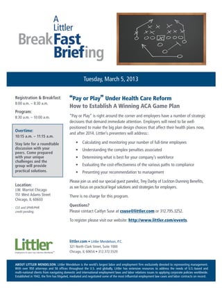Tuesday, March 5, 2013

Registration & Breakfast:                 “Pay or Play” Under Health Care Reform
8:00 a.m. – 8:30 a.m.
                                          How to Establish A Winning ACA Game Plan
Program:
8:30 a.m. – 10:00 a.m.                    “Pay or Play” is right around the corner and employers have a number of strategic
                                          decisions that demand immediate attention. Employers will need to be well-
                                          positioned to make the big plan design choices that affect their health plans now,
Overtime:
                                          and after 2014. Littler’s presenters will address::
10:15 a.m. – 11:15 a.m.
Stay late for a roundtable                     •	 Calculating and monitoring your number of full-time employees
discussion with your                           •	 Understanding the complex penalties associated
peers. Come prepared
with your unique                               •	 Determining what is best for your company’s workforce
challenges and the
group will provide                             •	 Evaluating the cost-effectiveness of the various paths to compliance
practical solutions.                           •	 Presenting your recommendation to management

                                          Please join us and our special guest panelist, Trey Darby of Lockton Dunning Benefits,
Location:                                 as we focus on practical legal solutions and strategies for employers.
J.W. Marriot Chicago
151 West Adams Street                     There is no charge for this program.
Chicago, IL 60603

CLE and SPHR/PHR
                                          Questions?
credit pending.                           Please contact Caitlyn Suse at csuse@littler.com or 312.795.3252.

                                          To register please visit our website: http://www.littler.com/events.



                                          littler.com • Littler Mendelson, P.C.
                                          321 North Clark Street, Suite 1000
                                          Chicago, IL 60654 • 312.372.5520


ABOUT LITTLER MENDELSON: Littler Mendelson is the world’s largest labor and employment firm exclusively devoted to representing management.
With over 950 attorneys and 56 offices throughout the U.S. and globally, Littler has extensive resources to address the needs of U.S.-based and
multi-national clients from navigating domestic and international employment laws and labor relations issues to applying corporate policies worldwide.
Established in 1942, the firm has litigated, mediated and negotiated some of the most influential employment law cases and labor contracts on record.
 