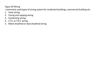 Types Of Wiring
• commonly used types of wiring system for residential buildings, commercial building etc.
1. Cleat wiring
2. Casing and capping wiring
3. Conducting wiring
4. C.T.S or T.R.S. wiring
5. Metal sheathed or lead sheathed wiring
 