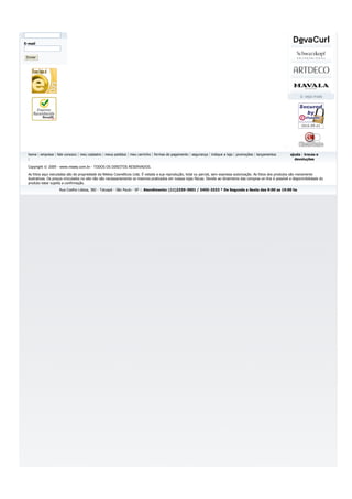 E-mail


 Enviar




  home | empresa | fale conosco | meu cadastro | meus pedidos | meu carrinho | formas de pagamento | segurança | indique a loja | promoções | lançamentos              ajuda | trocas e
  |                                                                                                                                                                      devoluções

  Copyright © 2009 - www.nissey.com.br - TODOS OS DIREITOS RESERVADOS.

  As fotos aqui veiculadas são de propriedade da Nikkey Cosméticos Ltda. É vetada a sua reprodução, total ou parcial, sem expressa autorização. As fotos dos produtos são meramente
  ilustrativas. Os preços vinculados no site não são necessariamente os mesmos praticados em nossas lojas físicas. Devido ao dinamismo das compras on-line é possível a disponinibilidade do
  produto estar sujeita a confirmação.
                     Rua Coelho Lisboa, 382 - Tatuapé - São Paulo - SP :: Atendimento: (11)2339-3901 / 3455-3333 * De Segunda a Sexta das 9:00 as 19:00 hs
 