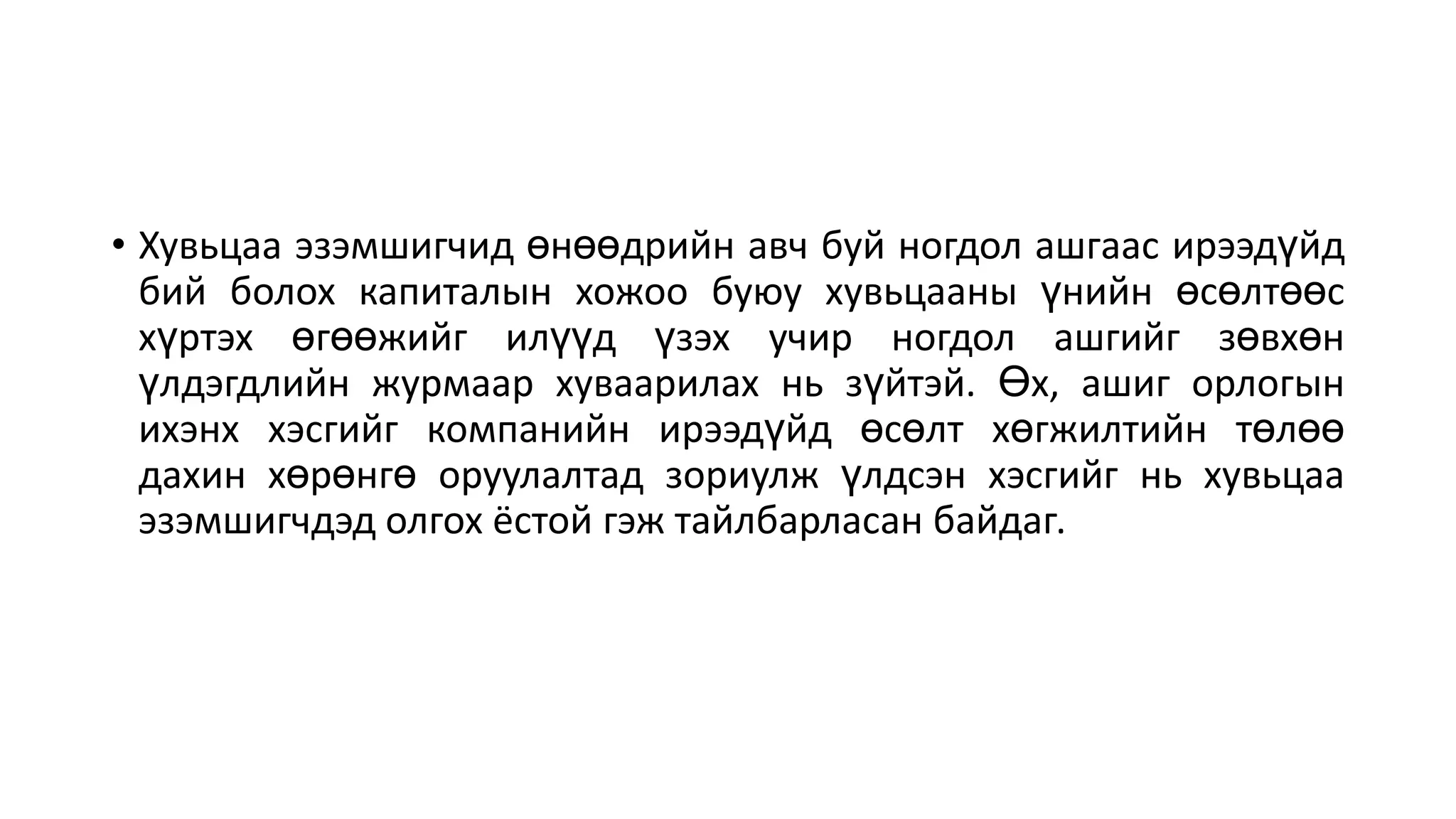 • Хувьцаа эзэмшигчид өнөөдрийн авч буй ногдол ашгаас ирээдүйд
бий болох капиталын хожоо буюу хувьцааны үнийн өсөлтөөс
хүртэх өгөөжийг илүүд үзэх учир ногдол ашгийг зөвхөн
үлдэгдлийн журмаар хуваарилах нь зүйтэй. Өх, ашиг орлогын
ихэнх хэсгийг компанийн ирээдүйд өсөлт хөгжилтийн төлөө
дахин хөрөнгө оруулалтад зориулж үлдсэн хэсгийг нь хувьцаа
эзэмшигчдэд олгох ёстой гэж тайлбарласан байдаг.
 