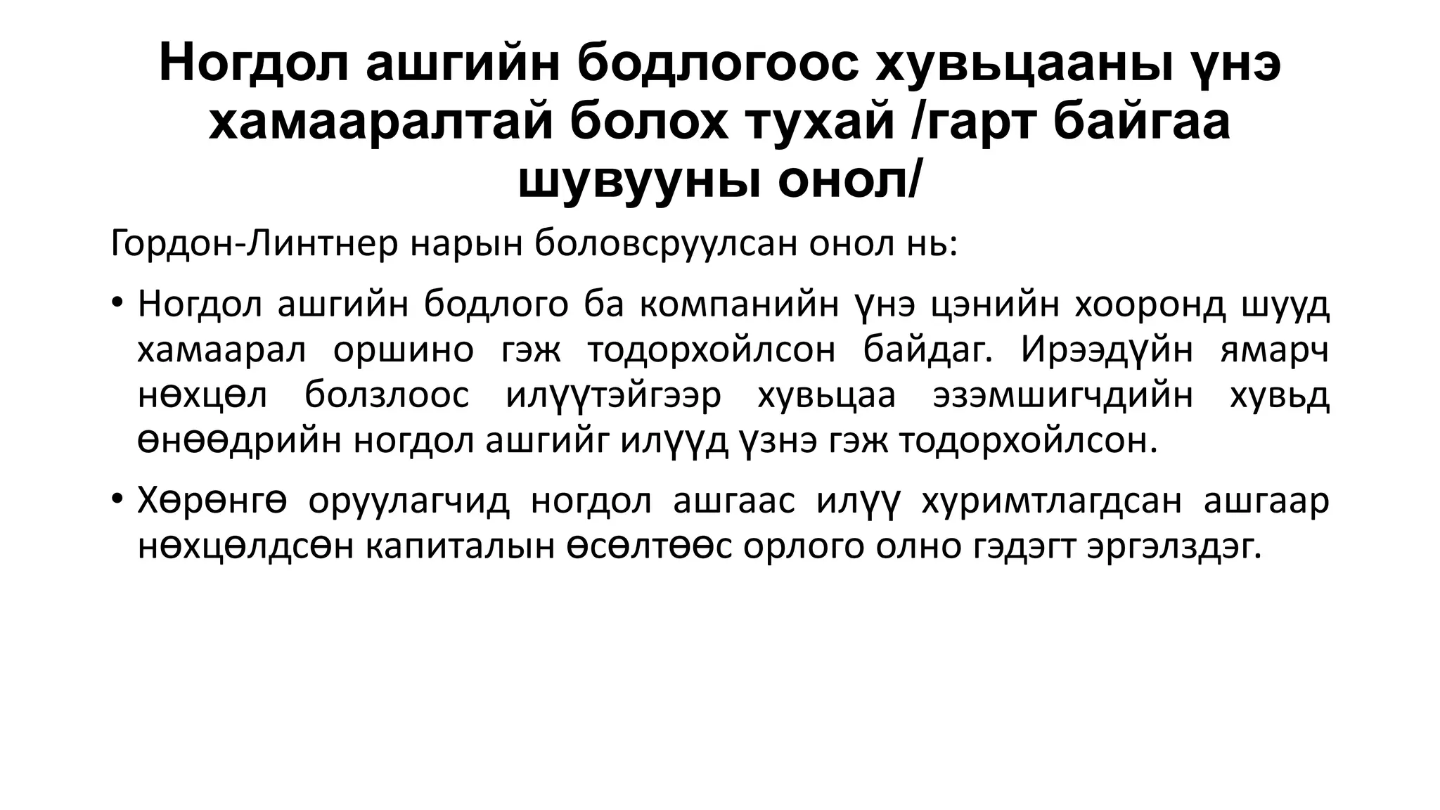 Ногдол ашгийн бодлогоос хувьцааны үнэ
хамааралтай болох тухай /гарт байгаа
шувууны онол/
Гордон-Линтнер нарын боловсруулсан онол нь:
• Ногдол ашгийн бодлого ба компанийн үнэ цэнийн хооронд шууд
хамаарал оршино гэж тодорхойлсон байдаг. Ирээдүйн ямарч
нөхцөл болзлоос илүүтэйгээр хувьцаа эзэмшигчдийн хувьд
өнөөдрийн ногдол ашгийг илүүд үзнэ гэж тодорхойлсон.
• Хөрөнгө оруулагчид ногдол ашгаас илүү хуримтлагдсан ашгаар
нөхцөлдсөн капиталын өсөлтөөс орлого олно гэдэгт эргэлздэг.
 