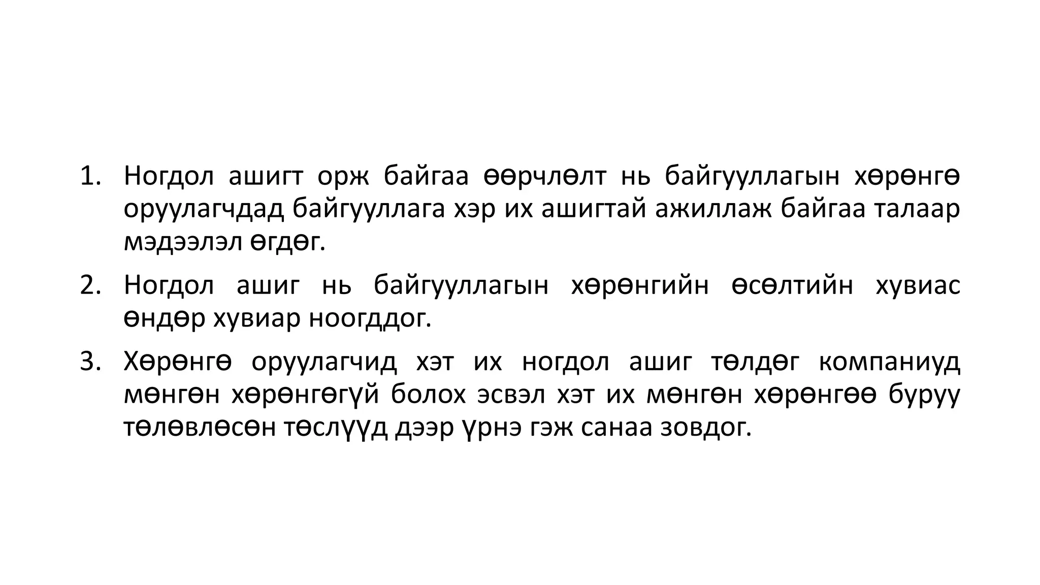 1. Ногдол ашигт орж байгаа өөрчлөлт нь байгууллагын хөрөнгө
оруулагчдад байгууллага хэр их ашигтай ажиллаж байгаа талаар
мэдээлэл өгдөг.
2. Ногдол ашиг нь байгууллагын хөрөнгийн өсөлтийн хувиас
өндөр хувиар ноогддог.
3. Хөрөнгө оруулагчид хэт их ногдол ашиг төлдөг компаниуд
мөнгөн хөрөнгөгүй болох эсвэл хэт их мөнгөн хөрөнгөө буруу
төлөвлөсөн төслүүд дээр үрнэ гэж санаа зовдог.
 