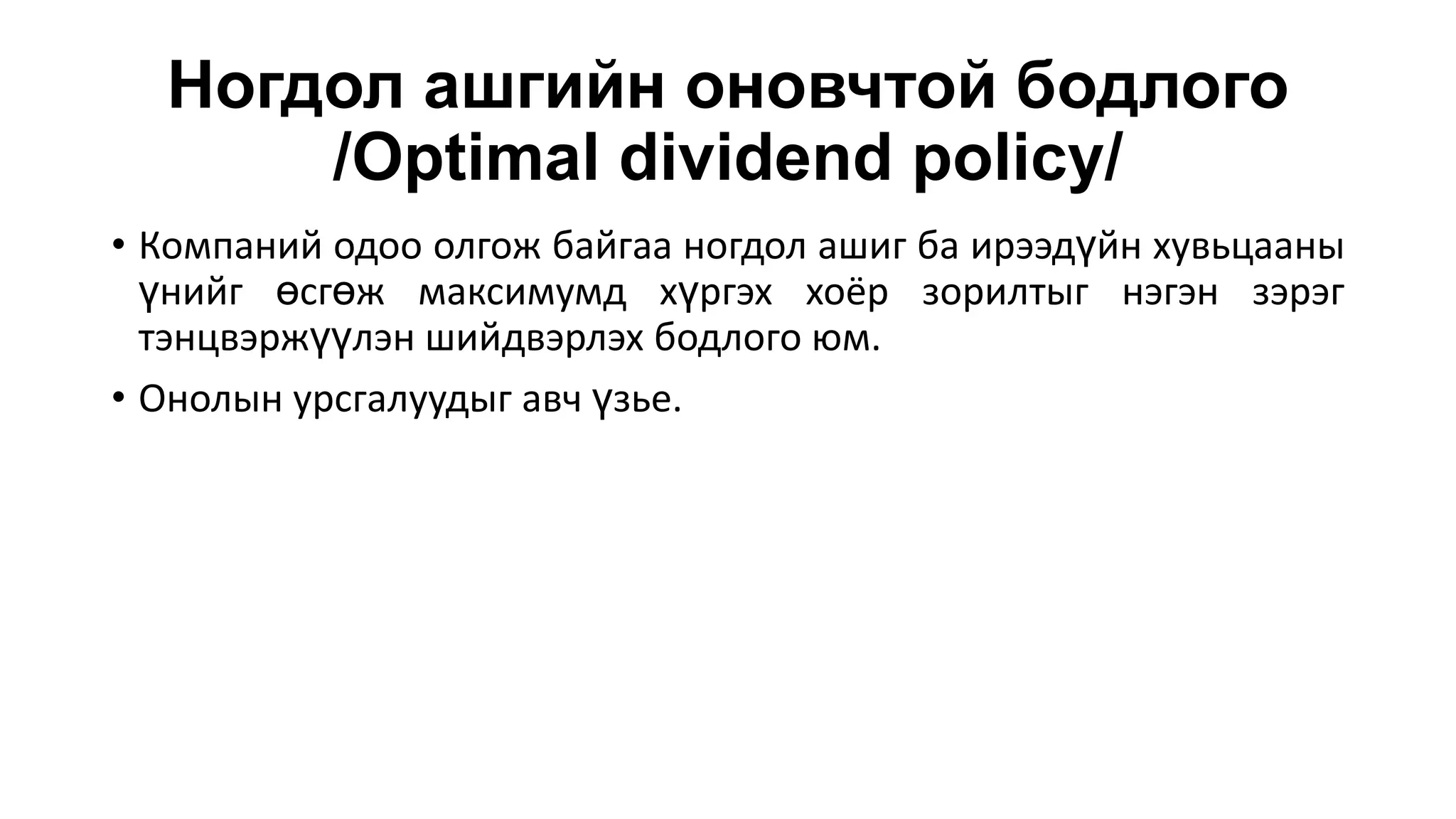 Ногдол ашгийн оновчтой бодлого
/Optimal dividend policy/
• Компаний одоо олгож байгаа ногдол ашиг ба ирээдүйн хувьцааны
үнийг өсгөж максимумд хүргэх хоёр зорилтыг нэгэн зэрэг
тэнцвэржүүлэн шийдвэрлэх бодлого юм.
• Онолын урсгалуудыг авч үзье.
 