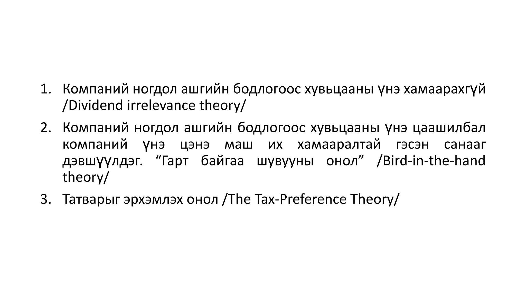1. Компаний ногдол ашгийн бодлогоос хувьцааны үнэ хамаарахгүй
/Dividend irrelevance theory/
2. Компаний ногдол ашгийн бодлогоос хувьцааны үнэ цаашилбал
компаний үнэ цэнэ маш их хамааралтай гэсэн санааг
дэвшүүлдэг. “Гарт байгаа шувууны онол” /Bird-in-the-hand
theory/
3. Татварыг эрхэмлэх онол /The Tax-Preference Theory/
 