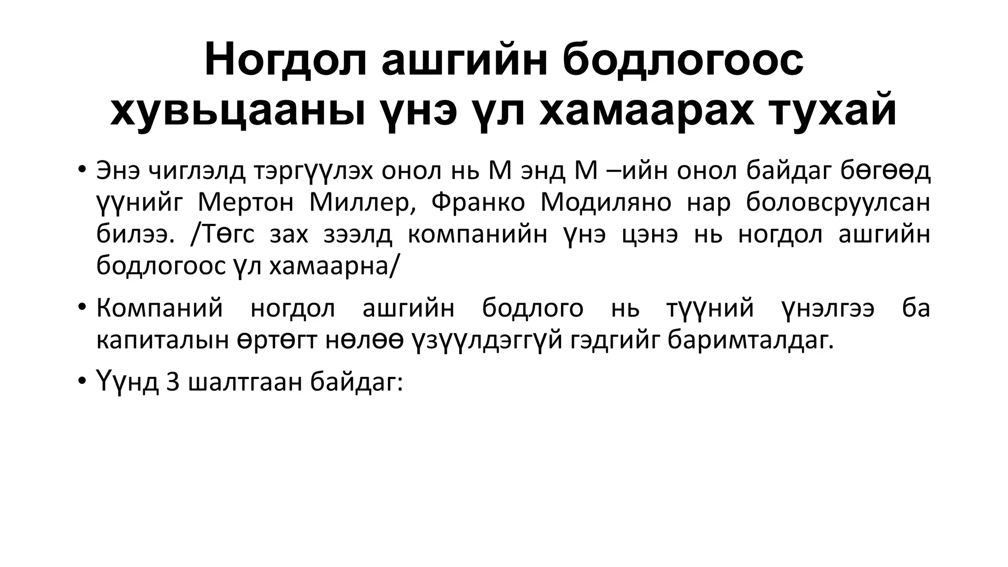 Ногдол ашгийн бодлогоос
хувьцааны үнэ үл хамаарах тухай
• Энэ чиглэлд тэргүүлэх онол нь М энд М –ийн онол байдаг бөгөөд
үүнийг Мертон Миллер, Франко Модиляно нар боловсруулсан
билээ. /Төгс зах зээлд компанийн үнэ цэнэ нь ногдол ашгийн
бодлогоос үл хамаарна/
• Компаний ногдол ашгийн бодлого нь түүний үнэлгээ ба
капиталын өртөгт нөлөө үзүүлдэггүй гэдгийг баримталдаг.
• Үүнд 3 шалтгаан байдаг:
 