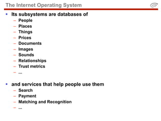 The Internet Operating System
 Its subsystems are databases of
   –   People
   –   Places
   –   Things
   –   Prices
   –   Documents
   –   Images
   –   Sounds
   –   Relationships
   –   Trust metrics
   –   ...

 and services that help people use them
   –   Search
   –   Payment
   –   Matching and Recognition
   –   ...
 
