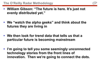 The O’Reilly Radar Methodology
 William Gibson: “The future is here. It’s just not
  evenly distributed yet.”

 We “watch the alpha geeks” and think about the
  futures they are living in

 We then look for trend data that tells us that a
  particular future is becoming mainstream

 I’m going to tell you some seemingly unconnected
  technology stories from the front lines of
  innovation. Then we’re going to connect the dots.
 